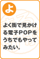 よく街で見かける電子POPをうちでもやってみたい。