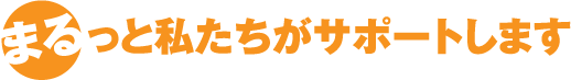 まるっと私たちがサポートします