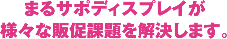 まるサポディスプレイが様々な販促課題を解決します。