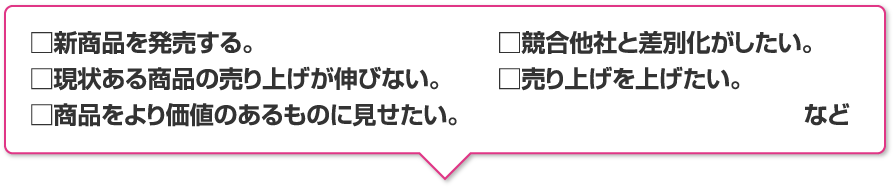 新商品を発売する。現状ある商品の売り上げが伸びない。商品をより価値のあるものに見せたい。競合他社と差別化がしたい。売り上げを上げたい。 など