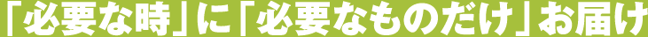 「必要な時」に「必要なものだけ」お届け