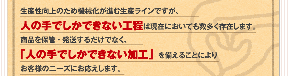 生産性向上のため機械化が進む生産ラインですが、人の手でしかできない工程は現在においても数多く存在します。商品を保管・発送するだけでなく、「人の手でしかできない加工」を備えることによりお客様のニーズにお応えします。